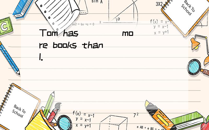 Tom has ____more books than I.