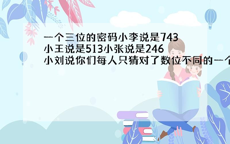 一个三位的密码小李说是743小王说是513小张说是246小刘说你们每人只猜对了数位不同的一个数字,这密码是几