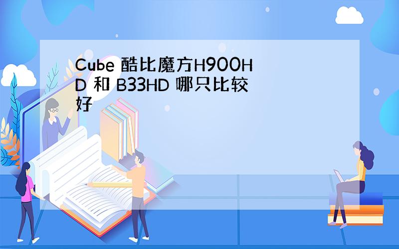 Cube 酷比魔方H900HD 和 B33HD 哪只比较好