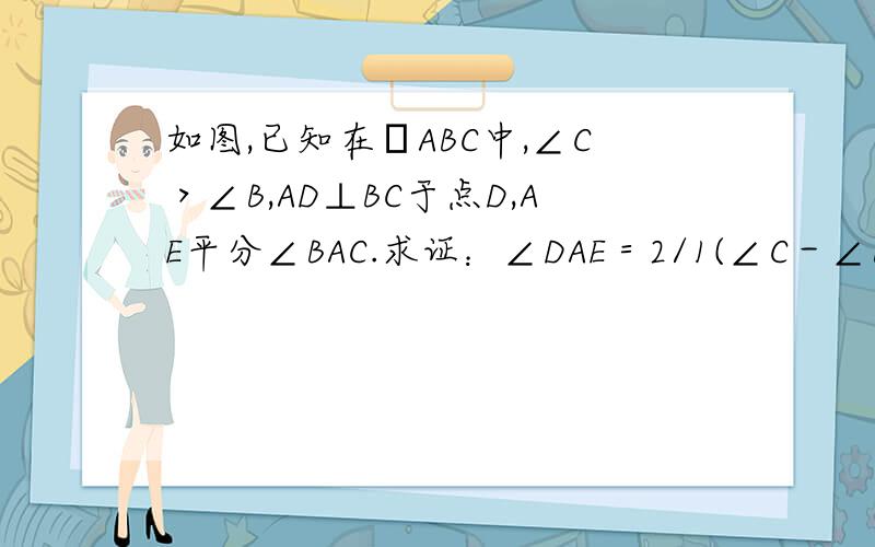 如图,已知在ΔABC中,∠C＞∠B,AD⊥BC于点D,AE平分∠BAC.求证：∠DAE＝2/1(∠C－∠B)