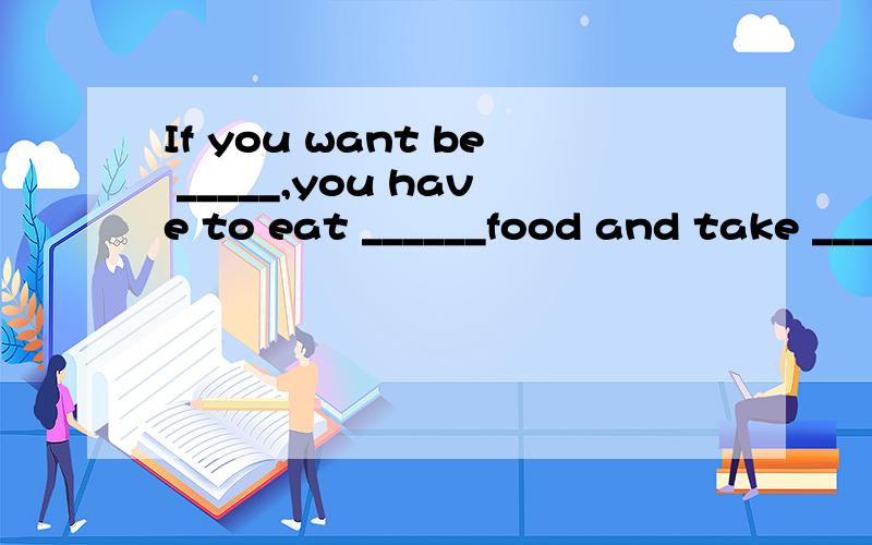 If you want be _____,you have to eat ______food and take ___