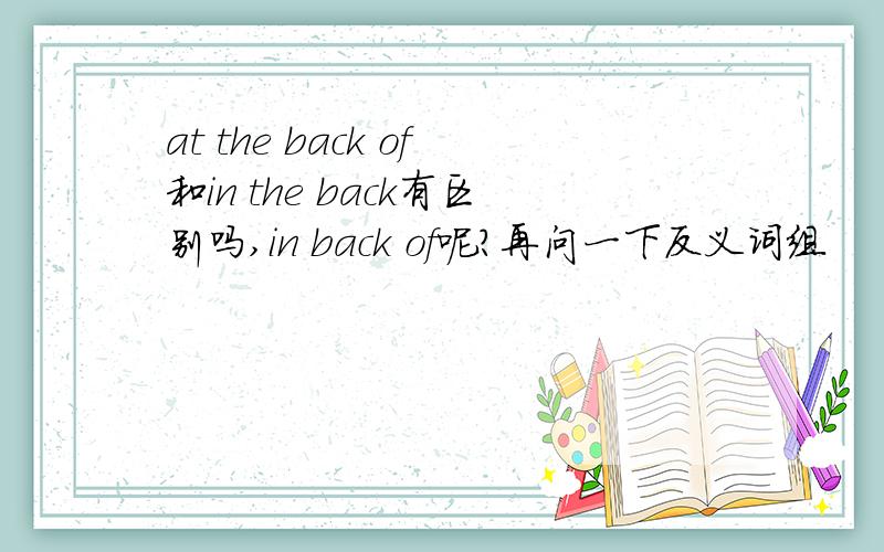 at the back of和in the back有区别吗,in back of呢?再问一下反义词组