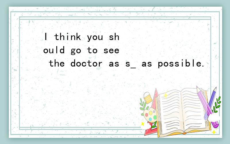 I think you should go to see the doctor as s_ as possible.