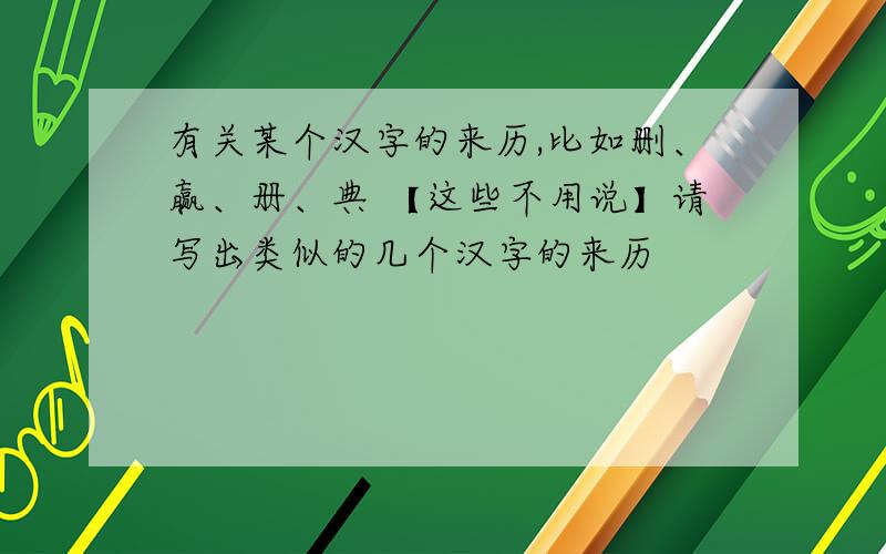 有关某个汉字的来历,比如删、赢、册、典 【这些不用说】请写出类似的几个汉字的来历