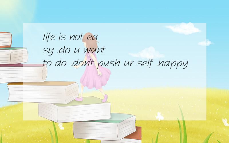 life is not easy .do u want to do .don't push ur self .happy