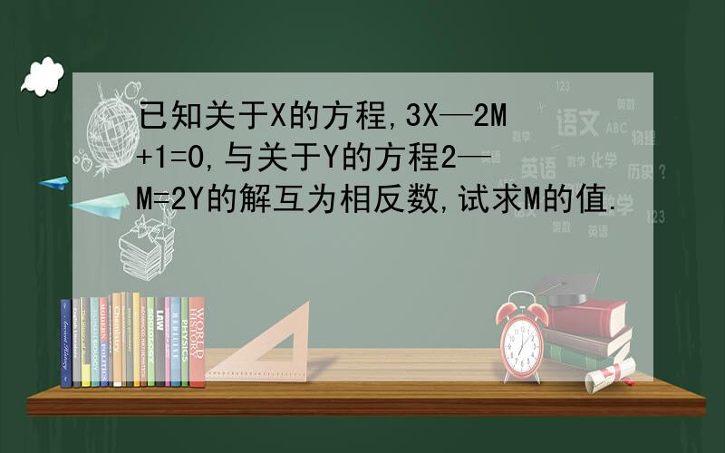 已知关于X的方程,3X—2M+1=0,与关于Y的方程2—M=2Y的解互为相反数,试求M的值.