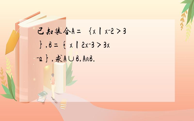 已知集合A=｛x丨x-2＞3},B={x丨2x-3＞3x-a},求A∪B,AnB.