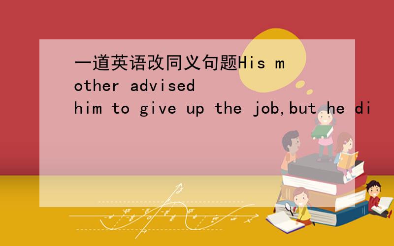 一道英语改同义句题His mother advised him to give up the job,but he di