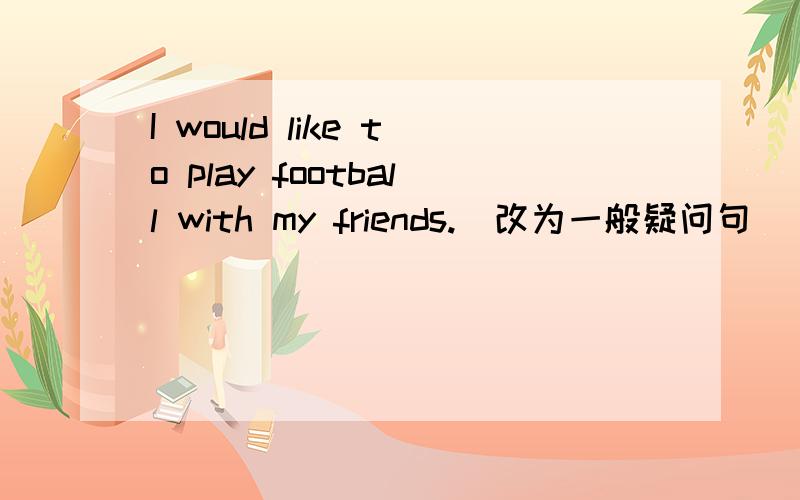 I would like to play football with my friends.（改为一般疑问句）