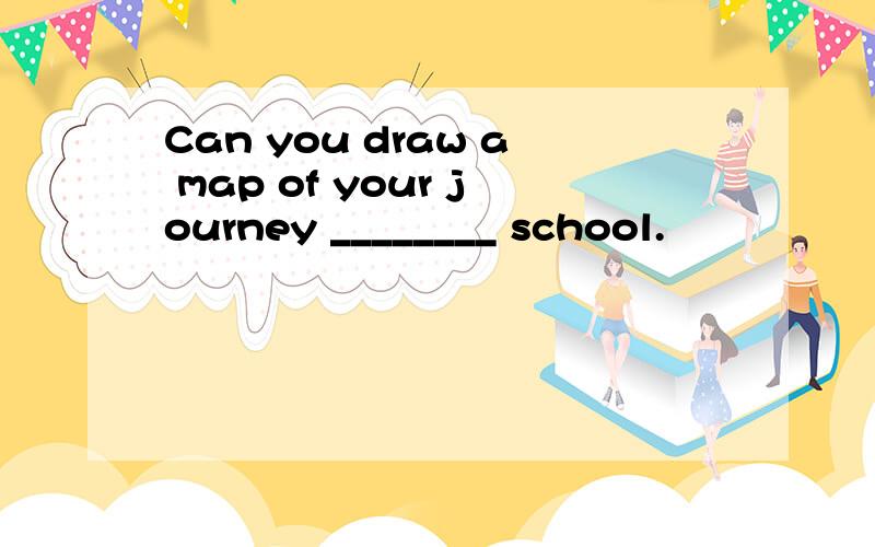 Can you draw a map of your journey ________ school.