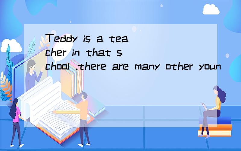 Teddy is a teacher in that school .there are many other youn