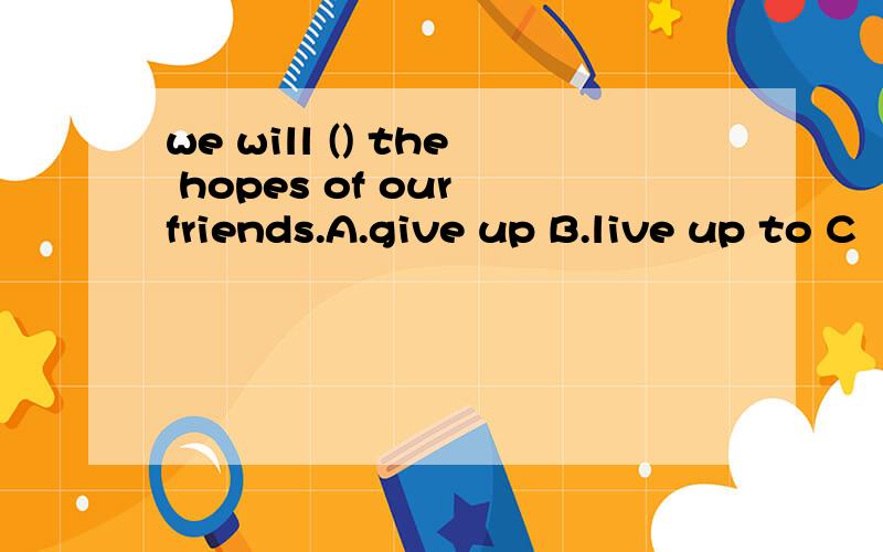 we will () the hopes of our friends.A.give up B.live up to C