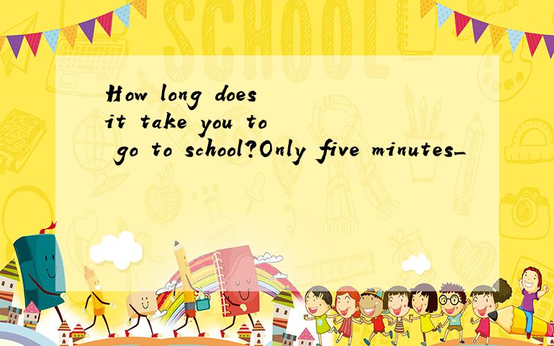How long does it take you to go to school?Only five minutes_