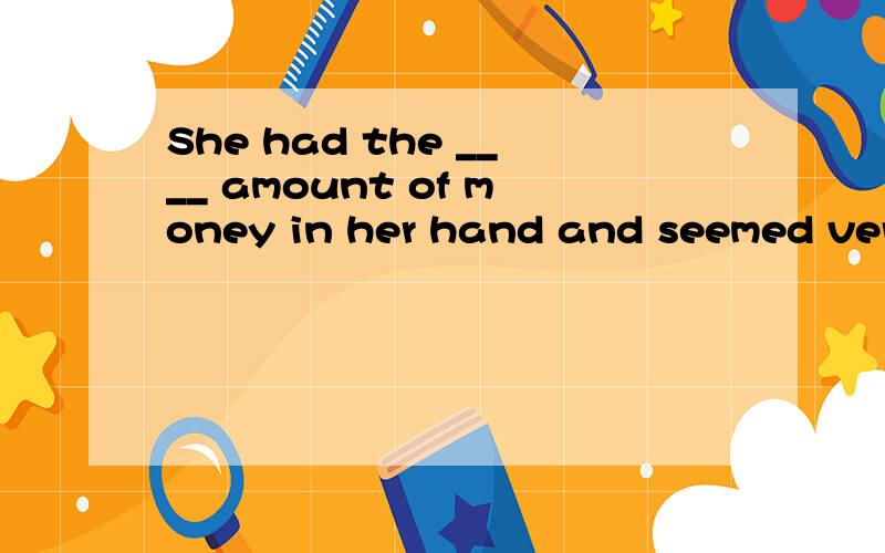 She had the ____ amount of money in her hand and seemed very