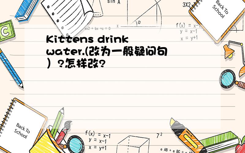 Kittens drink water.(改为一般疑问句）?怎样改?