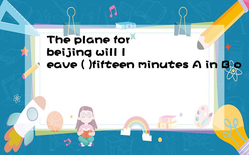 The plane for beijing will leave ( )fifteen minutes A in B o
