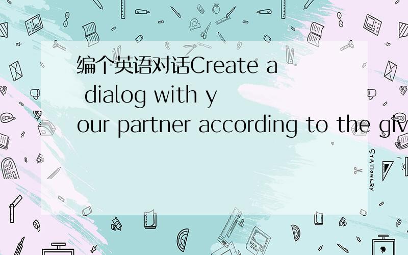 编个英语对话Create a dialog with your partner according to the giv