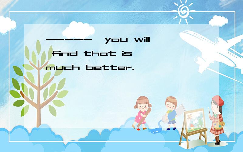 -----,you will find that is much better.