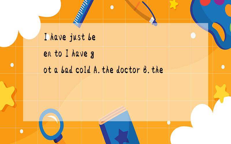 I have just been to I have got a bad cold A.the doctor B.the