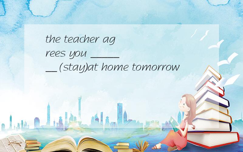 the teacher agrees you _______（stay）at home tomorrow