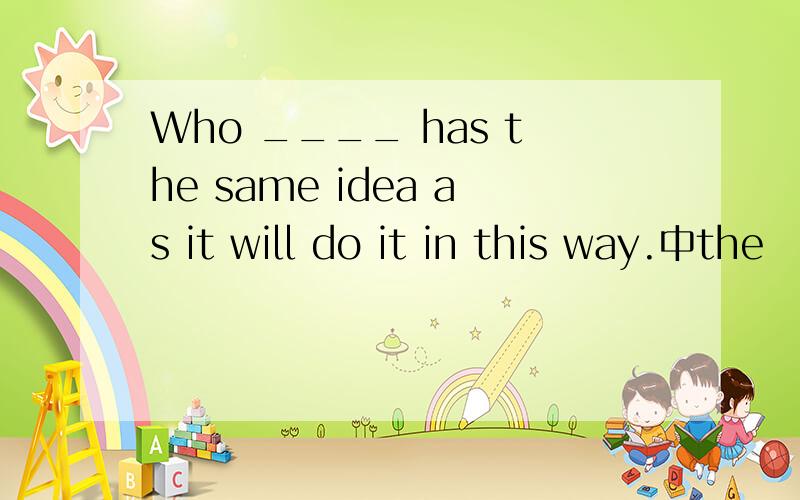 Who ____ has the same idea as it will do it in this way.中the