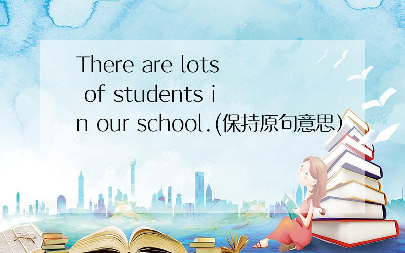 There are lots of students in our school.(保持原句意思）