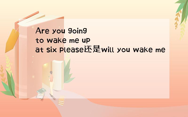 Are you going to wake me up at six please还是will you wake me