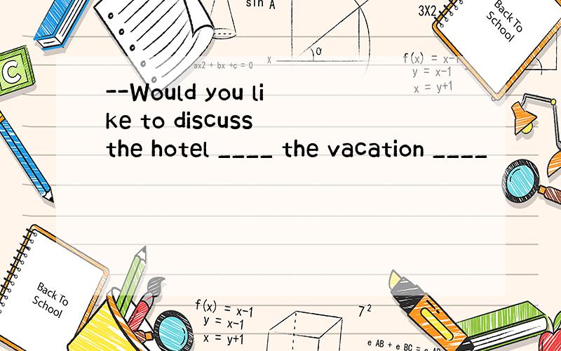 --Would you like to discuss the hotel ____ the vacation ____