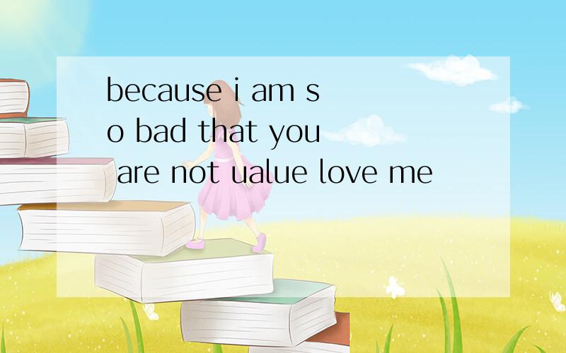 because i am so bad that you are not ualue love me
