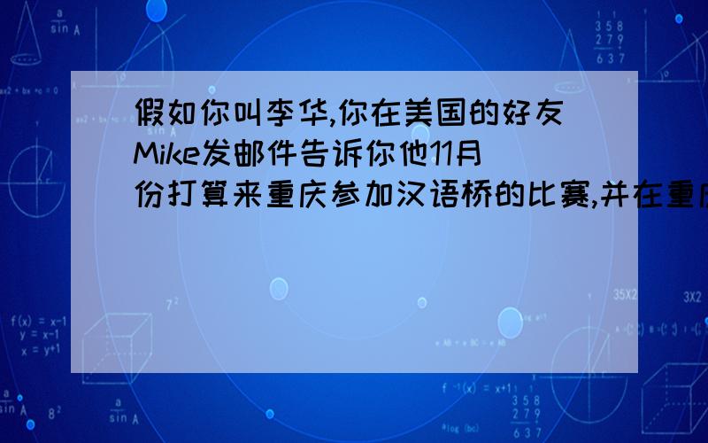 假如你叫李华,你在美国的好友Mike发邮件告诉你他11月份打算来重庆参加汉语桥的比赛,并在重庆游览.请...