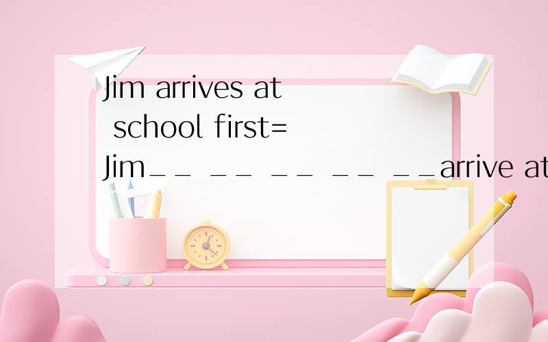 Jim arrives at school first=Jim__ __ __ __ __arrive at schoo