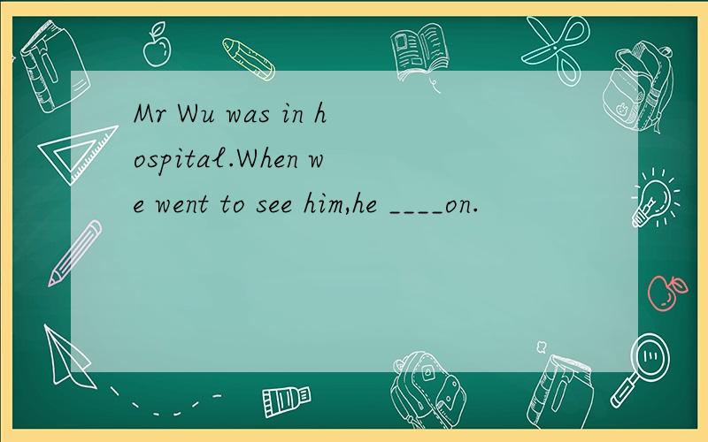 Mr Wu was in hospital.When we went to see him,he ____on.