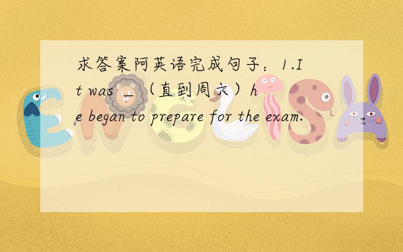 求答案阿英语完成句子：1.It was ＿（直到周六）he began to prepare for the exam.