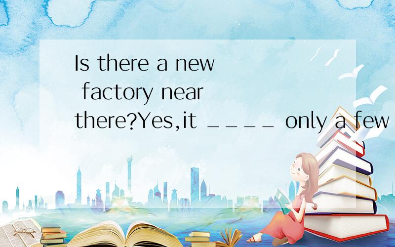 Is there a new factory near there?Yes,it ____ only a few yea