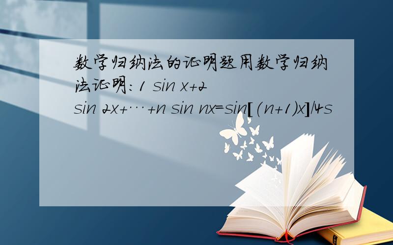 数学归纳法的证明题用数学归纳法证明：1 sin x+2 sin 2x+…+n sin nx=sin[(n+1)x]/4s