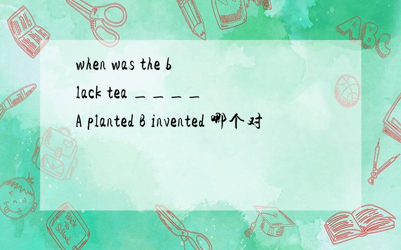when was the black tea ____ A planted B invented 哪个对