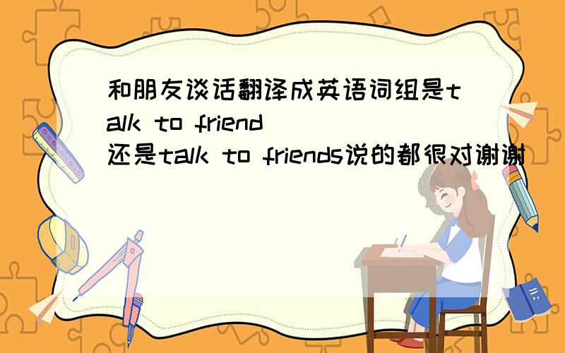 和朋友谈话翻译成英语词组是talk to friend 还是talk to friends说的都很对谢谢