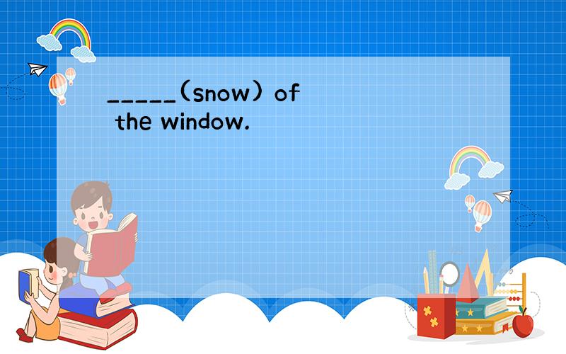 _____(snow) of the window.