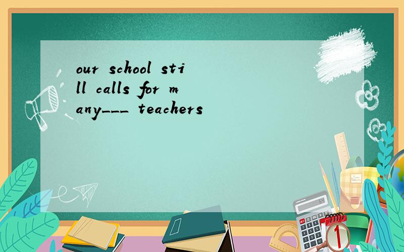 our school still calls for many___ teachers