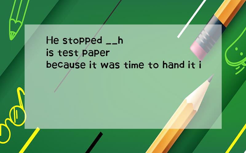 He stopped __his test paper because it was time to hand it i