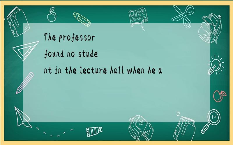 The professor found no student in the lecture hall when he a