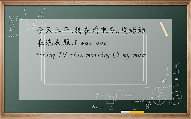 今天上午,我在看电视,我妈妈在洗衣服.I was wactching TV this morning () my mum