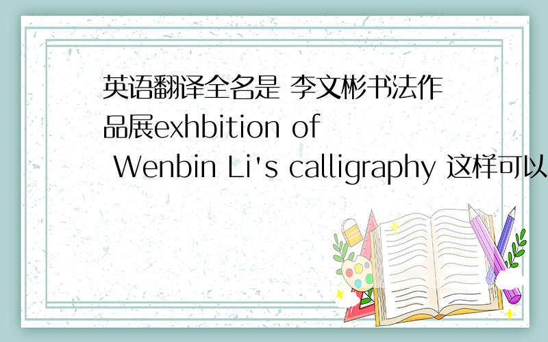 英语翻译全名是 李文彬书法作品展exhbition of Wenbin Li's calligraphy 这样可以不？
