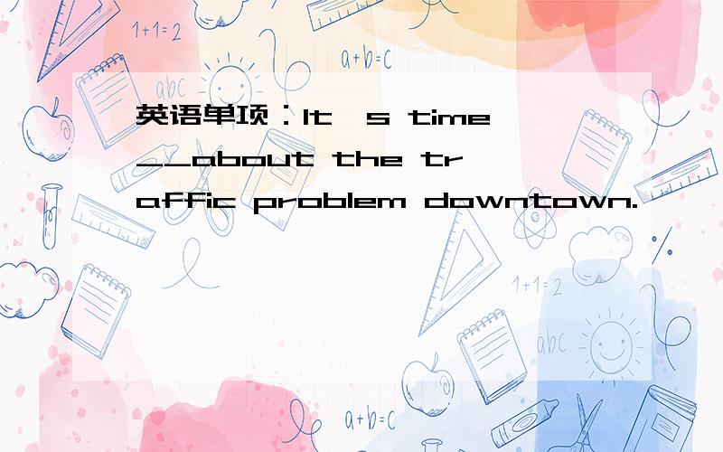 英语单项：It's time__about the traffic problem downtown.