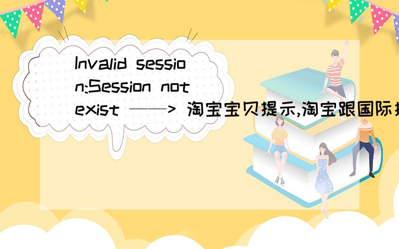 Invalid session:Session not exist ——> 淘宝宝贝提示,淘宝跟国际接轨了?