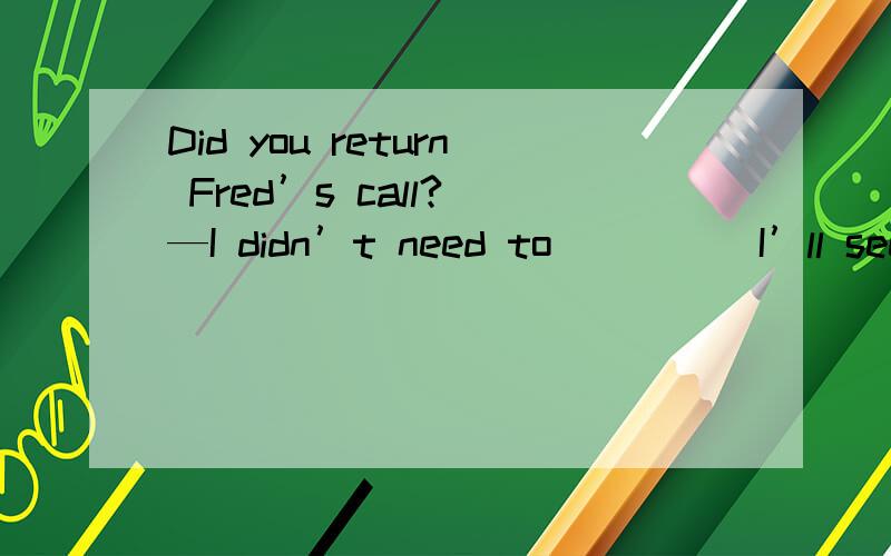 Did you return Fred’s call? —I didn’t need to ____ I’ll see