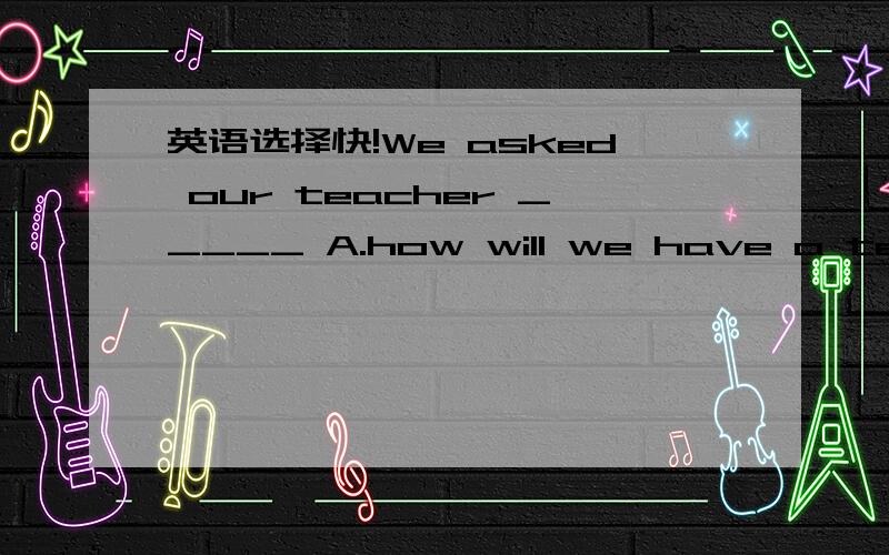 英语选择快!We asked our teacher _____ A.how will we have a test B