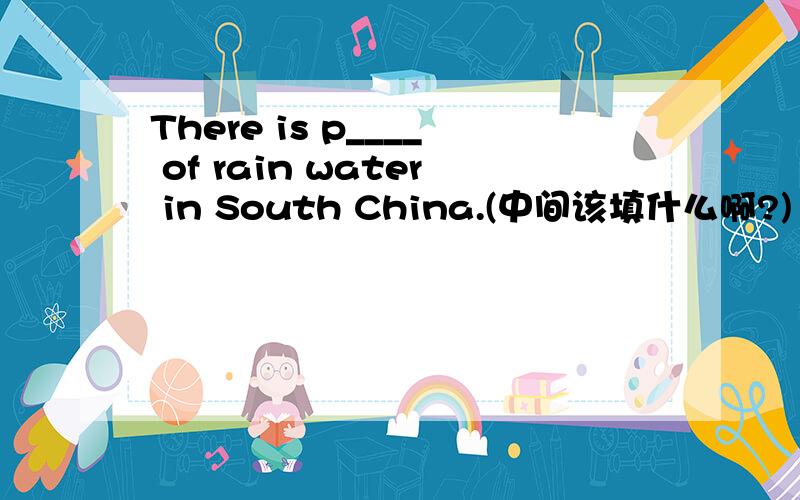 There is p____ of rain water in South China.(中间该填什么啊?)