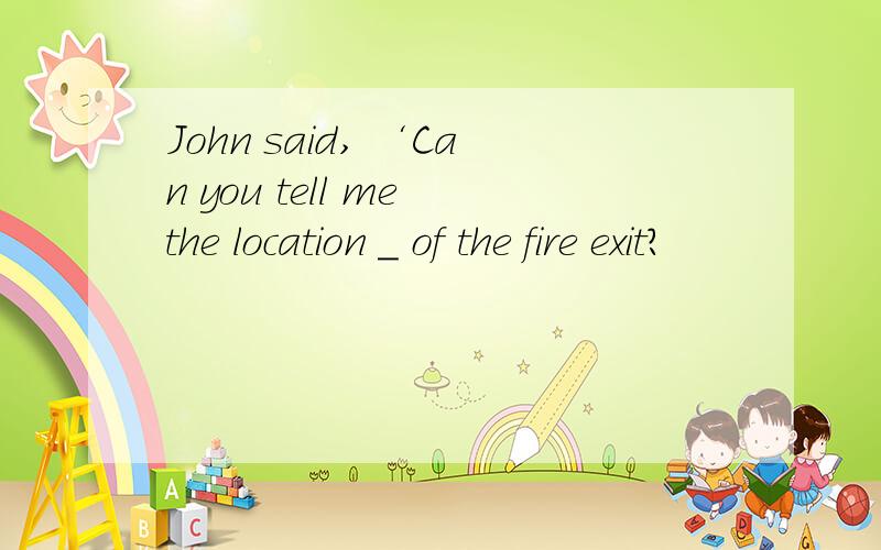 John said, ‘Can you tell me the location _ of the fire exit?