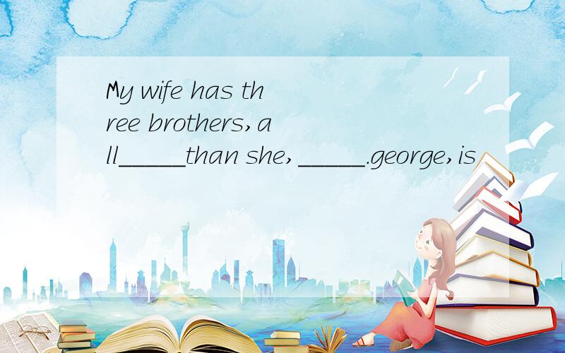 My wife has three brothers,all_____than she,_____.george,is